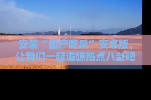 安装“国产吃瓜”安卓版，让我们一起追踪热点八卦吧～