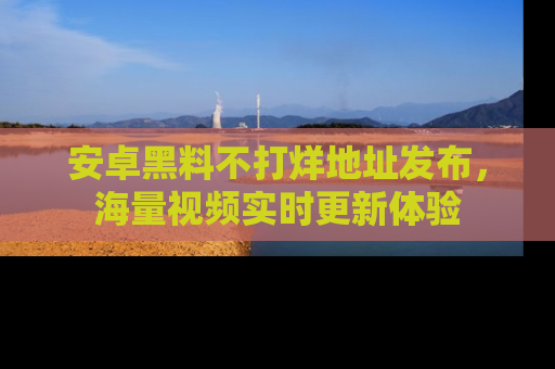 安卓黑料不打烊地址发布，海量视频实时更新体验
