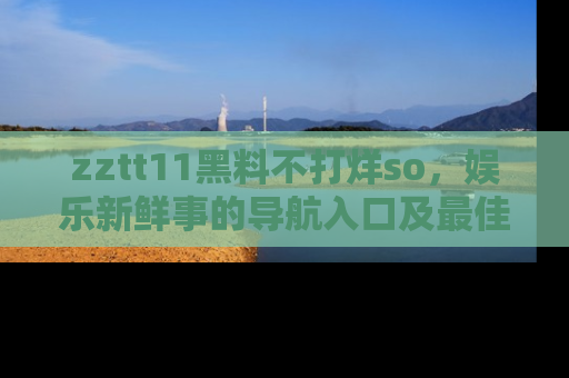 zztt11黑料不打烊so，娱乐新鲜事的导航入口及最佳浏览线路推荐