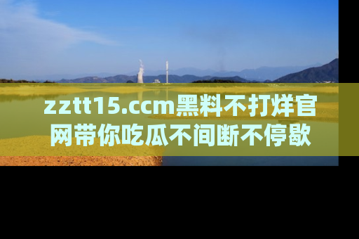 zztt15.ccm黑料不打烊官网带你吃瓜不间断不停歇