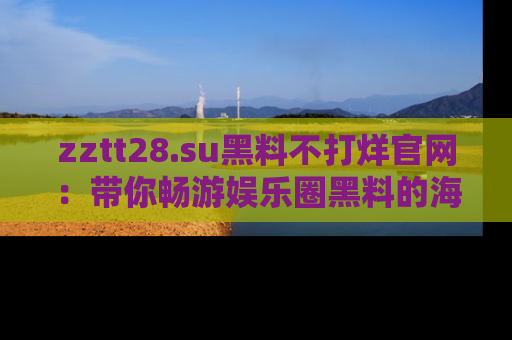 zztt28.su黑料不打烊官网：带你畅游娱乐圈黑料的海洋，掌握每一条最新消息