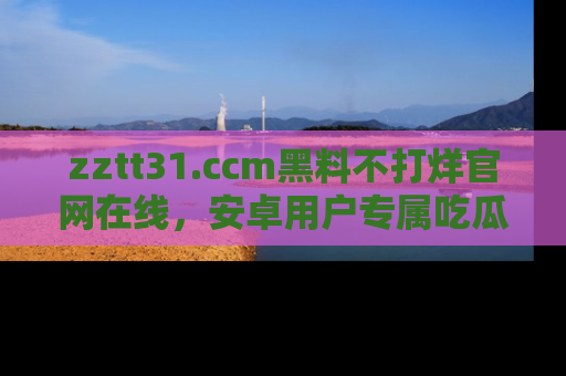 zztt31.ccm黑料不打烊官网在线，安卓用户专属吃瓜神器大揭秘
