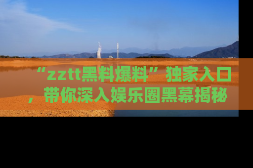 “zztt黑料爆料”独家入口，带你深入娱乐圈黑幕揭秘