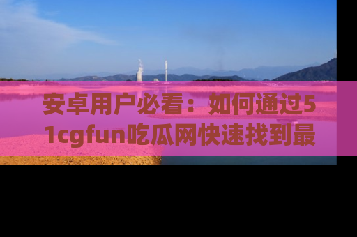 安卓用户必看：如何通过51cgfun吃瓜网快速找到最新链接？