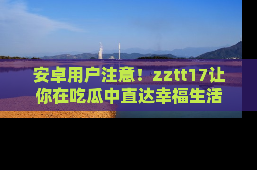 安卓用户注意！zztt17让你在吃瓜中直达幸福生活