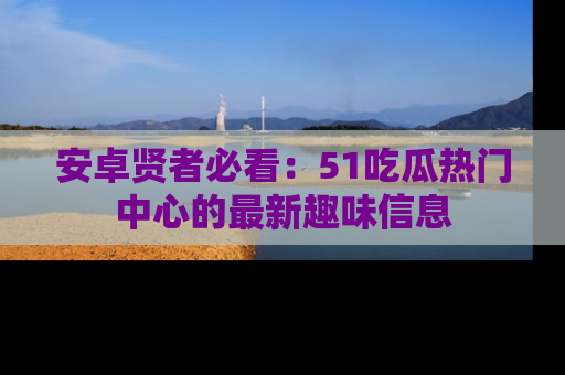安卓贤者必看：51吃瓜热门中心的最新趣味信息