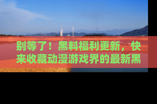 别等了！黑料福利更新，快来收藏动漫游戏界的最新黑料吧！