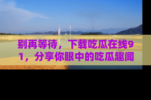 别再等待，下载吃瓜在线91，分享你眼中的吃瓜趣闻吧！