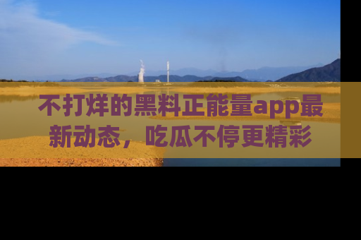 不打烊的黑料正能量app最新动态，吃瓜不停更精彩