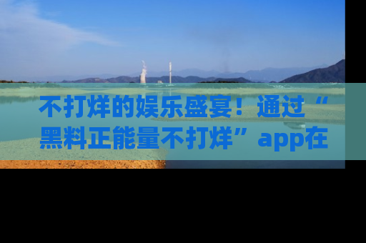 不打烊的娱乐盛宴！通过“黑料正能量不打烊”app在线观看最新内容，链接在此，不容错过！