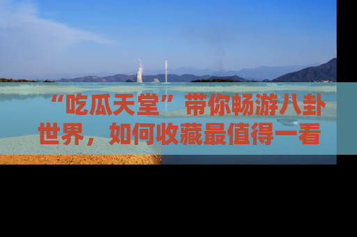 “吃瓜天堂”带你畅游八卦世界，如何收藏最值得一看的趣闻？