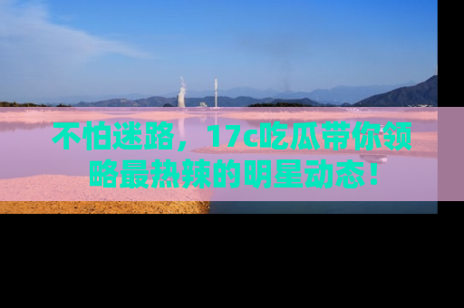 不怕迷路，17c吃瓜带你领略最热辣的明星动态！