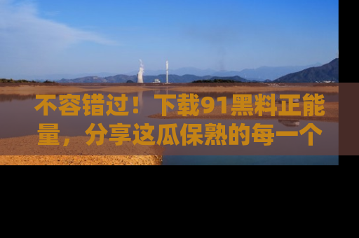 不容错过！下载91黑料正能量，分享这瓜保熟的每一个瞬间！