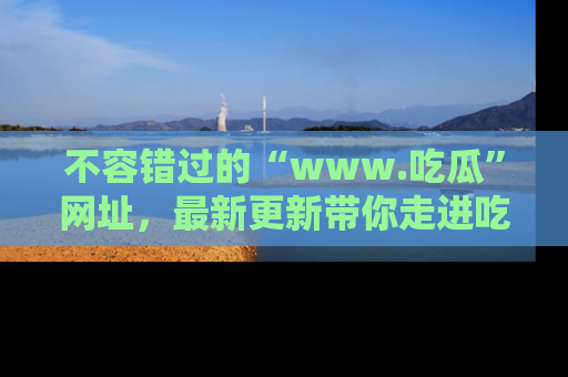 不容错过的“www.吃瓜”网址，最新更新带你走进吃瓜新时尚