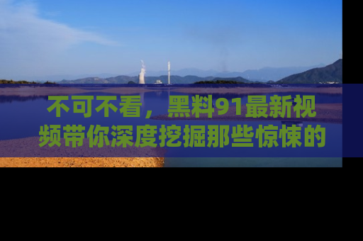 不可不看，黑料91最新视频带你深度挖掘那些惊悚的黑料内幕！