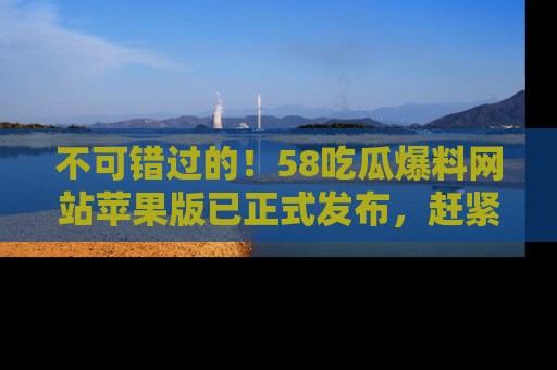 不可错过的！58吃瓜爆料网站苹果版已正式发布，赶紧体验！