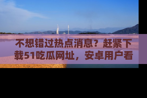 不想错过热点消息？赶紧下载51吃瓜网址，安卓用户看这边！