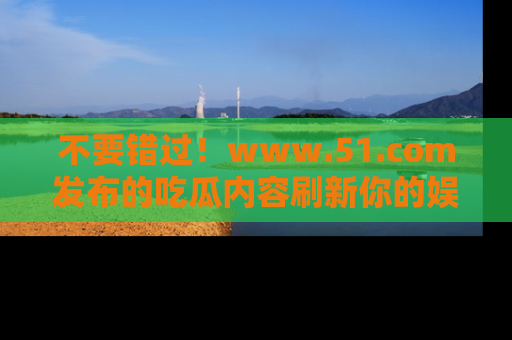 不要错过！www.51.com发布的吃瓜内容刷新你的娱乐认知