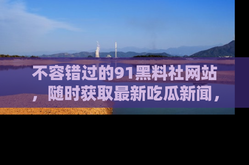 不容错过的91黑料社网站，随时获取最新吃瓜新闻，留意91黑料社的动态更新！