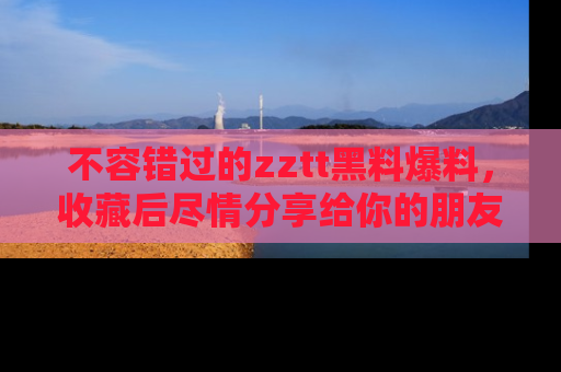 不容错过的zztt黑料爆料，收藏后尽情分享给你的朋友