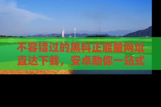 不容错过的黑料正能量网址直达下载，安卓助你一站式吃瓜体验！