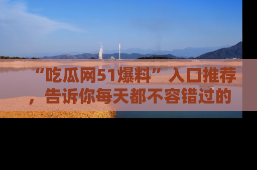 “吃瓜网51爆料”入口推荐,告诉你每天都不容错过的娱乐八卦!