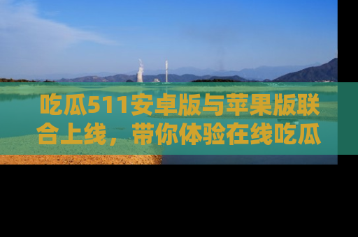 吃瓜511安卓版与苹果版联合上线，带你体验在线吃瓜新天地