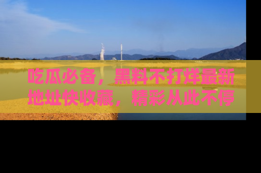 吃瓜必备，黑料不打烊最新地址快收藏，精彩从此不停！