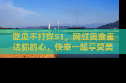 吃瓜不打烊51，网红美食直达你的心，快来一起享受美好时光！