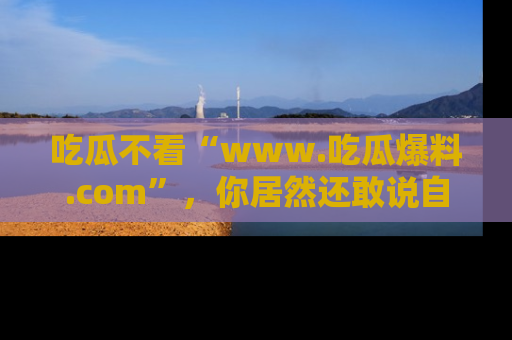 吃瓜不看“www.吃瓜爆料.com”，你居然还敢说自己是吃瓜群众？