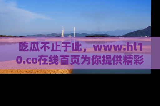 吃瓜不止于此，www.hl10.co在线首页为你提供精彩内幕