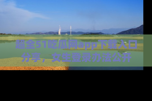 超全51吃瓜网app下载入口分享，女生登录办法公开