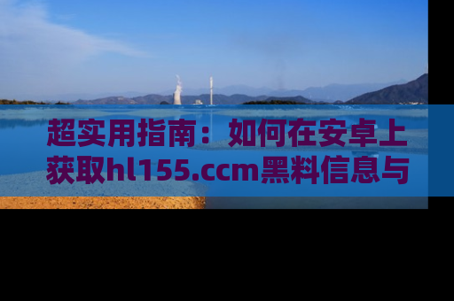 超实用指南：如何在安卓上获取hl155.ccm黑料信息与技巧