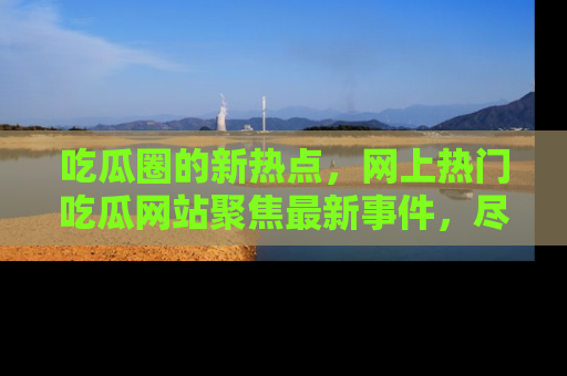 吃瓜圈的新热点，网上热门吃瓜网站聚焦最新事件，尽在吃瓜网站！