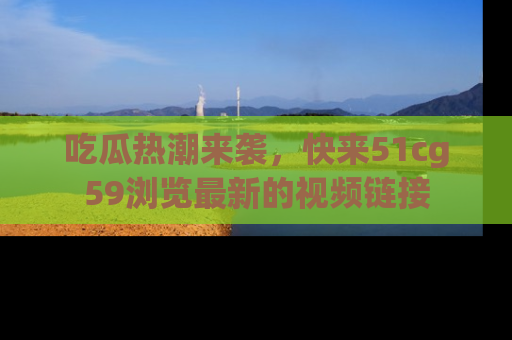 吃瓜热潮来袭，快来51cg59浏览最新的视频链接
