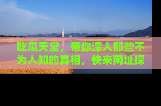 吃瓜天堂，带你深入那些不为人知的真相，快来网址探索吧！