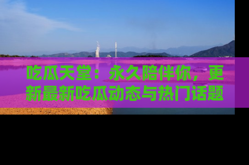吃瓜天堂：永久陪伴你，更新最新吃瓜动态与热门话题
