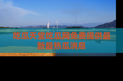 吃瓜天堂吃瓜网免费提供最新最热瓜消息