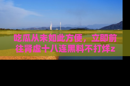 吃瓜从未如此方便，立即前往肾虚十八连黑料不打烊zzzttt，发现更多精彩，地址在这里！