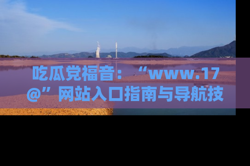 吃瓜党福音：“www.17@”网站入口指南与导航技巧全解析