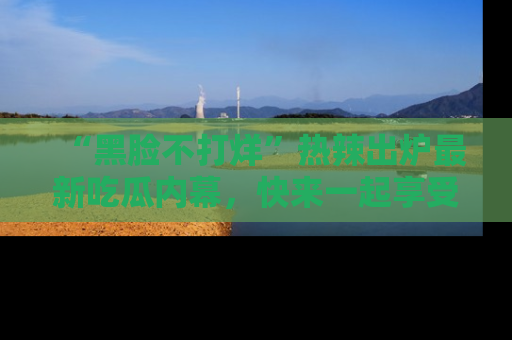“黑脸不打烊”热辣出炉最新吃瓜内幕,快来一起享受这份乐趣吧!