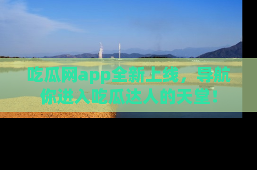 吃瓜网app全新上线，导航你进入吃瓜达人的天堂！