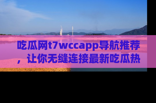 吃瓜网t7wccapp导航推荐，让你无缝连接最新吃瓜热点内容！