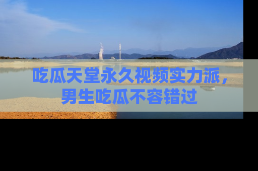 吃瓜天堂永久视频实力派，男生吃瓜不容错过