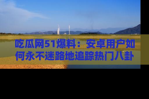 吃瓜网51爆料：安卓用户如何永不迷路地追踪热门八卦信息