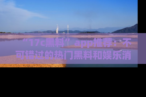 “17c黑料”app推荐:不可错过的热门黑料和娱乐消息