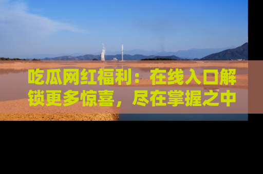 吃瓜网红福利：在线入口解锁更多惊喜，尽在掌握之中