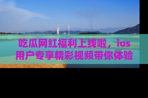 吃瓜网红福利上线啦，ios用户专享精彩视频带你体验乐趣！