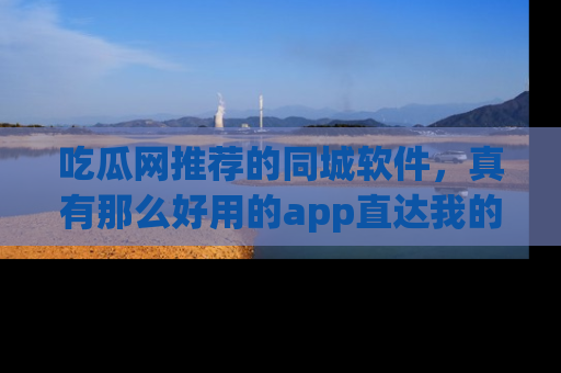吃瓜网推荐的同城软件，真有那么好用的app直达我的心吗？