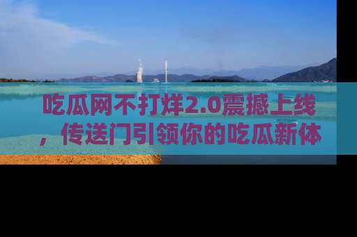 吃瓜网不打烊2.0震撼上线，传送门引领你的吃瓜新体验